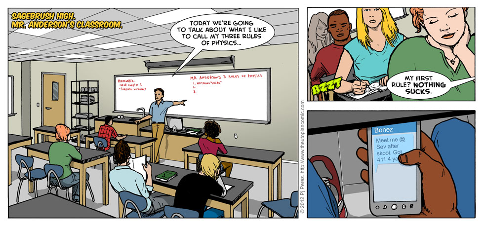 Have I mentioned that Mr. Anderson is actually based on my real high school physics teacher, Mr. Anderson? In name, if not appearance. But he really did open up the school year with his three rules of physics, but all I can remember is the first one: NOTHING SUCKS.